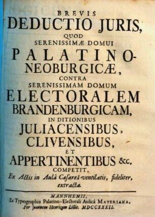 Brevis Deductio Juris, Quod Serenissimæ Domui Palatino-Neoburgicæ, Contra Serenissimam Domum Electoralem Brandenburgicam, In Ditionibus Juliacensibus, Clivensibus, Et Appertinentibus [et]c. Competit, Ex Actis in Aulâ Caesareâ ventilatis, fideliter, extracta