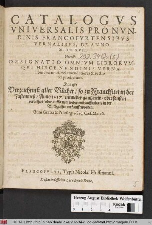Catalogus Universalis Pro Nundinis Francofurtensibus Vernalibus, De Anno M.DC.XVII. Hoc est: Designatio Omnium Librorum, Qui Hisce Nundinis Vernalibus, vel novi, vel emendatiores & auctiores prodierunt. Das ist: Verzeichnuß aller Bücher/ so zu Franckfurt in der Fastenmeß/ Anno 1617. ... in der Buchgassen verkaufft worden