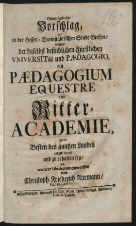 Ohnmaßgeblicher Vorschlag, wie in der Hessen-Darmstädtischen Stadt Giessen, benebenst der daselbst befindlichen Fürstlichen Universität und Pædagogio, ein Pædagogium Equestre und Ritter-Academie ... anzulegen, und zu erhalten sey