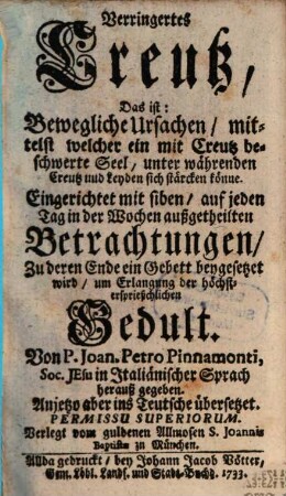 Verringertes Creutz, Das ist: Bewegliche Ursachen, mittelst welcher ein mit Creutz beschwerte Seel unter währenden Creutz und Leyden sich stärcken könne : Eingerichtet mit siben, auf jeden Tag in der Wochen außgetheilten Betrachtungen Zu deren Ende ein Gebett beygesetzet wird, um Erlangung der höchstersprießlichen Gedult