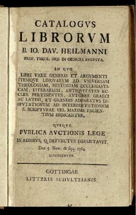 Catalogus Librorum B. Jo. Dav. Heilmanni Prof. Theol. Ord. In Georgia Augusta : In Quo Libri Varii Generis Et Argumenti Itemque Linguarum Ad Universam Theologiam, Historiam Ecclesiasticam, Literariam, Antiquitates Eccles, Pertinentes, Autores, Graeci Ac Latini, Et Grandis Adparatus Disputationum Ad Interpretationem S. Scripturae Vel Maxime Facientium Indicantur ; Quique Publica Auctionis Lege In Aedibus, Q. Defunctus Inhabitavit, Die 5. Nov. & sqq. 1764. Divendentur