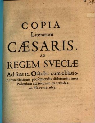 Copia Literarum Caesaris, Ad Regem Sveciae Ad suas 12. Octobr. cum oblatione mediationis prosopiendis differentiis inter Poloniam ad Sueciam ex ortis &c. 16. Novemb. 1655. : [Viennae 16. Novemb. 1655.]
