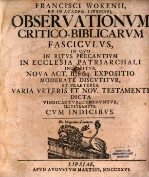Francisci Wokenii P. P. In Academ. Lipsiensi, Observationum Critico-Biblicarum Fasciculus : In Quo In Ritus Precantium In Ecclesia Patriarchali Inquiritur, Nova Act. II, 3. seq. Expositio Moderate Discutitur, Et Praeterea Varia Veteris Et Nov. Testamenti Dicta Vindicantur, Exponuntur, Illustrantur. Cum Indicibus