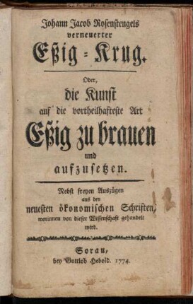 Johann Jacob Rosenstengels verneuerter Eßig-Krug. Oder, die Kunst auf die vortheilhafteste Art Eßig zu brauen und aufzusetzen : Nebst freyen Auszügen aus den neuesten ökonomischen Schriften, worinnen von dieser Wissenschaft gehandelt wird