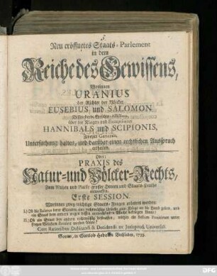 Neu eröffnetes Staats-Parlement in dem Reiche des Gewissens : Worinnen Uranius, der Richter der Völcker, Eusebius und Salomon Dessen beyde Gerichts-Assessores über die Klagen und Exceptiones Hannibals und Scipionis Zweyer Generals, Untersuchung halten, und darüber einen rechtlichen Ausspruch ertheilen ; Oder: Praxis des Natur- und Völcker-Rechts ... ; Erste Session. Worinnen zwey wichtige Staats-Fragen erörtert werden ... Cum Rationibus Dubitandi & Decidendi ex Jurisprud. Universali