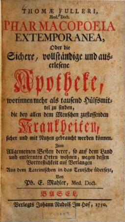 Thomae Fulleri, Med. Doct. Pharmacopoeia Extemporanea, Oder die Sichere, vollständige und auserlesene Apotheke, worinnen mehr als tausend Hülfsmittel zu finden, die bey allen dem Menschen zustossenden Krankheiten, sicher und mit Nutzen gebraucht werden können : Zum Allgemeinen Besten derer, so auf dem Land und entfernten Orten wohnen, wegen dessen Vortreflichkeit auf Verlangen