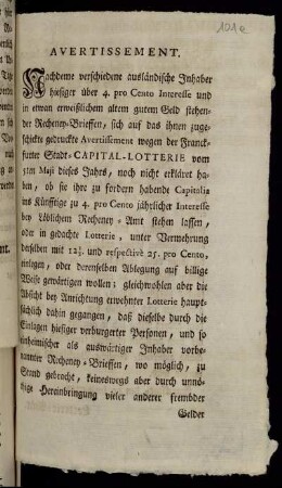 Avertissement : Nachdeme verschiedene ausländische Inhaber hiesiger über 4. pro Cento Interesse und in etwan erweißlichen altem gutem Geld stehender Recheney-Brieffen, sich auf das ihnen zugeschickte gedruckte Avertissement wegen der Franckfurter Stadt-Capital-Lotterie vom 5ten Maji dieses Jahrs, noch nicht erkläret haben, ...; [So hat Ein Hoch-Edler und Hochweiser Rath, vermittelst eines am 4ten dieses abgefaßten Conclusi, verordnet, daß die in berührtem Avertissement §. 18. denen hier verburgerten Personen und Besitzern der Recheney-Brieffen zu Subscription vornehmlich bestimmte vierzehen Tage, ... annoch auf anderweite vierzehen Tage erstrecket seyn sollen ... : Franckfurt, den 10. Junii 1750.]