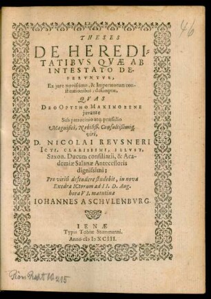 THESES || DE HEREDI=||TATIBVS QVAE AB || INTESTATO DE-||FERVNTVR,|| Ex jure novissimo, & Imperatorum con-||stitutionibus, desumptae.|| QVAS || DEO OPTIMO MAXIMO BENE || juvante || Sub ... praesidio || ... D. NICOLAI REVSNERI || ICTI. CLARISSIMI, ILLVST.|| Saxon. Ducum consiliarii, & Aca-||demiae Salanae Antecessoris || dignissimi:|| Pro virili defendere studebit, in nova || Exedra ICtorum ad II. D. Aug.|| hora VI. matutina || IOHANNES A SCHVLENBVRG.||