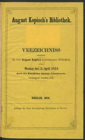 August Kopisch's Bibliothek : Verzeichniss enthaltend die von August Kopisch hinterlassene Bibliothek, welche Montag den 3. April 1854 durch den Königlichen Auctions-Commissarius versteigert werden soll