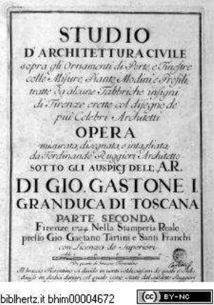 Studio d'architettura civile sopra gli ornamenti di porte, e finestre colle misure, piante, modini, e profili, tratte da alcune fabbriche insigni di Firenze erette col disegno dè più celebri architetti / opera misurata, disegnata, e intagliata da Ferdinando Ruggieri architetto, sotto gli auspici dell' A. R. di Gio. Gastone I. Granduca di Toscana, Parte Seconde, Firenze 1724, nella Samperia Reale presso Gio: Gaetano Tartini, e Santti Franchi, con Licenza de Superiori.Titelseite - Studio d'architettura civile, da Ferdinando Ruggieri, Parte seconda, Firenze 1724.