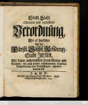 Fürstl. Sächs. erneuerte und verbesserte Verordnung, Wie es hinfüro bey der Fürstl. Sächs. Residentz-Stadt Jena, Mit denen einheimischen Hauß-Armen und Bettlern, wie auch andern ankommenden frembden Nothleidenden und Bedürfftigen, gehalten werden soll . [Uhrkündlich ist diese Ordnung von uns eigenhändig unterschrieben ... Eisennach, den 8. Februar. 1714.]