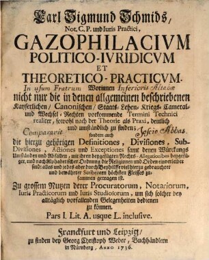 Carl Sigmund Schmids, Not. C.P. und Iuris Practici, Gazophilacivm Politico-Ivridicvm Et Theoretico-Practicvm : Worinnen nicht nur die in denen allgemeinen beschriebenen Kayserlichen, Canonischen, Staats-Lehen- Kriegs- Cameral- und Wechsel-Rechten vorkommende Termini Technici realiter, sowohl nach der Theorie als Praxi, deutlich und umständlich zu finden; sondern auch die hierzu gehörigen Definitiones, Divisiones, Sub-Divisiones, Actiones und Exceptiones samt denen Würckungs Umständen und Abfällen, mit ihren beygefügten Rechts-Allegationibus beygefüget, und nach Alphabetischer Ordnung die Religionen und Orden einverleibet sind: alles und jedes aber durch Beyhülffe viel hierzu gebrauchter und bewährter Scribenten höchsten Fleisses zusammen getragen ist. Zu grossem Nutzen derer Procuratorum, Notariorum, Iuris Practicorum und Iuris Studiosorum, um sich solcher bey alltäglich vorfallenden Gelegenheiten bedienen zu können ...