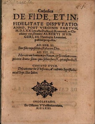 Catholica De Fide, Et Infidelitate Dispvtatio : Anno, Post Virginis Partvm, M.D.LXXI. in actu Doctorali Reuerendi, ac Clarissimi viri, Domini Alberti Hvngeri, SS. Theologiae Licentiati, publicè proposita ; Discutientur hae Theses in Academia Ingolstadiana ad Sept. Idus Iulias