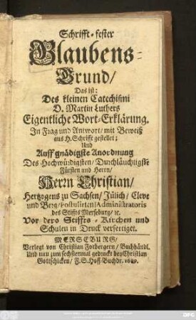 Schrifft-fester Glaubens-Grund/ Das ist: Des kleinen Catechismi D. Martin Luthers Eigentliche Wort-Erklärung : In Frag und Antwort/ mit Beweiß aus H. Schrifft gestellet; und Auff gnädigste Anordnung Des ... Fürsten ... Herrn Christian/ Hertzogens zu Sachsen/ ... in Druck verfertiget