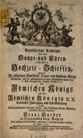 Ausführliche Nachricht von dem Haupt- und Ehren- respective Hochzeit-Schiessen : welches in ... München auf der ... Haupt-Schießstatt unter den 11. Febr. aus gegen Se. Maj. des Römischen Königs und der Römischen Königin ... devotester Zuneigung ... durch ... Franz Hueber zu sogen. drey Mohren frey aufzuwerffen beliebet und den 13. darauf geendet worden im Jahr 1765