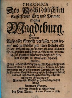 Chronica Des Hochlöblichsten Keyserfreyen Ertz und Primat Stiffts Magdeburg : Darinnen Aufs aller kürtzeste verfasset, vom weme, und zu welcher zeit, diese löbliche alte Stadt Magdeburg, anfäncklich gebawet, auch wie dieselbige zum waren Christlichen Glauben, und endlich zur Hochheit des Ertz Bischofflichen Primat Stiffts in Germania erhaben worden: Samt ordentlicher Erzehlung aller Ertzbischoffe und Administratorn ... und was sich beyleufftig gedenkwürdiges darunter begeben und zugetragen, Item: was für Bischöffe zu Halberstadt gewesen