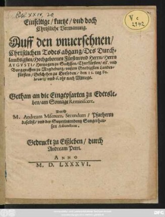 Einfeltige/ kurtze/ vnd doch || Christliche Vermanung.|| Auff den vnuersehnen/|| Christlichen Todesabgang/ Des ... || Herrn || AVGVSTI/ Hertzogen zu Sachssen/ Churfürsten/ etc ... || Geschehen zu Dressden/ den 11. tag Fe-||bruarij ... || Gethan an die Eingepfarten zu Edersle=||ben/ am Sontage Reminiscere.|| Durch || M. Andream Misenum, Secundum/ Pfarherrn || daselbst/ vnd der Superintendentz Sangerhau=||sen Adiunctum.||