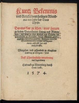 Kurtz Bekentnis || vnd Artickel vom heiligen Abend=||mal des Leibs vnd Bluts || Christi.|| Daraus klar zu sehen/ was hieuon || in beiden Vniuersiteten/ Leipzig vnd Witten=||berg/ vnd sonst in allen Kirchen vnd Schulen des || Churfuersten zu Sachssen/ bisher œffentlich geleret/|| ... worden ... || Vbergeben ... in juengstem || Landtag zu Torgaw ... ||