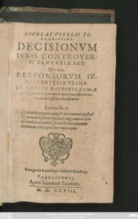NICOLAI VIGELII J C.|| CLARISSIMI,|| DECISIONVM || IVRIS CONTROVER-||SI CENTVRIAE SEX:|| Nec non || RESPONSORVM IV-||RIS CENTVRIA PRIMA.|| IN QVIBVS DIFFICILLIMAE || quae#[que] quaestiones, in iure tamen quotidie occur-||rentes doctissime deciduntur.|| ... ||