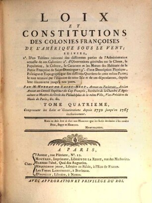 Loix et constitutions des colonies françoises de l'Amerique sous le vent : suivies 1. d'un tableau raisonné des différentes parties de l'administration actuelle de ces colonies; 2. d'observations générale sur le climat, la population, la culture ..., 4. Comprenant les loix et constitutions depuis 1750 jusqu'en 1765 inclusivement