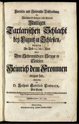 Poetische und Historische Beschreibung Der Höchstmerkwürdigen und überaus Bluttigen Tartarischen Schlacht bey Lignitz in Schlesien, Welche sich Im Jahr 1241. den 9. April Unter Dem Heldenmüthigen Herzoge in Schlesien Heinrich dem Frommen ereignet hat : Hirschberg den 1. Jul. 1739.