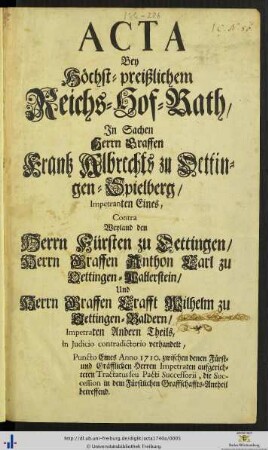 Acta Bey höchst-preißlichem Reichs-Hof-Rath, in Sachen Herrn Graffen Frantz Albrechts zu Oettingen-Spielberg/ Impetranten Eines, Contra Weyland den Herrn Fürsten zu Oettingen/ Herrn Graffen Anthon Carl zu Oettingen-Wallerstein/ und Herrn Graffen Crafft Wilhelm zu Oettingen-Baldern/ Impetraten Andern Theils : in Judicio contradictorio verhandelt, Puncto Eines Anno 1710. zwischen denen Fürst- u. Gräffl. Herren Impetraten aufgerichteten Tractatus seu Pacti Successorii, die Succession in dem fürstl. Graffschaffts-Antheil betreffend