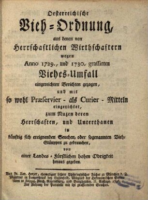 Österreichische Vieh-Ordnung, aus denen von Herrschaftlichen Wirthschaftern wegen Anno 1729., und 1730. grassirten Viehes-Umfall eingereichten Berichten gezogen, und mit so wohl Praeservier- als Curier-Mitteln eingerichtet, zum Nuzen deren Herrschaften, und Unterthanen in künftig sich ereignenden Seuchen, oder sogenannten Vieh-Stäuppen zu gebrauchen