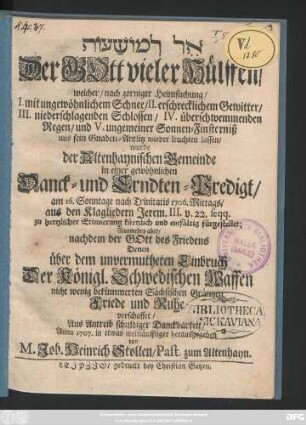 El lemoshaʿot : Der Gott vieler Hülffen, welcher, nach zorniger Heimsuchung, I. mit ungewöhnlichem Schnee, II. erschrecklichem Gewitter, III. niederschlagenden Schlossen ... uns sein Gnaden-Antlitz wieder leuchten lassen, wurde der Altenhaynischen Gemeinde in einer ... Danck- und Erndten-Predigt, am 16. Sonntage nach Trinitatis 1706. ... aus den Klagliedern Jerem. III. v. 22 seqq. ... fürgestellet, Nunmehro aber, nachdem der Gott des Friedens Denen über dem unvermutheten Einbruch Der Königl. Schwedischen Waffen nicht wenig bekümmerten Sächsischen Gräntzen Friede ... verschaffet