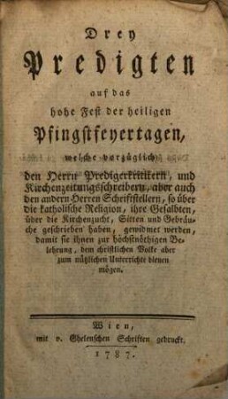 Drey Predigten auf das hohe Fest der heiligen Pfingstfeyertagen : welche vorzüglich den Herrn Predigerkritikern, und Kirchenzeitungsschreibern, aber auch den andern Herren Schriftstellern, so über die katholische Religion, ihre Gesalbten, über die Kirchenzucht, Sitten und Gebräuche geschrieben haben, gewidmet werden, damit sie ihnen zur höchstnöthigen Belehrung, dem christlichen Volke aber zum nützlichen Unterrichte dienen mögen