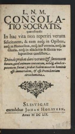 L. N. M. Consolatio Socratis : quae ostendit In hac vita non reperiri veram felicitatem, & eam neq[ue] in Opibus, neq[ue] in Honoribus, neq[ue] in Potentia, neq[ue] in Gloria, neq[ue] in aliis licitis & illicitis voluptatibus consistere ; Deinde probat dari verum & summum bonum, quod aninum contentum, nihilq[ue] aliud expetentem faciat; probat Eadem mentem hominis esse immortalem, & esse Providentiam circa humana
