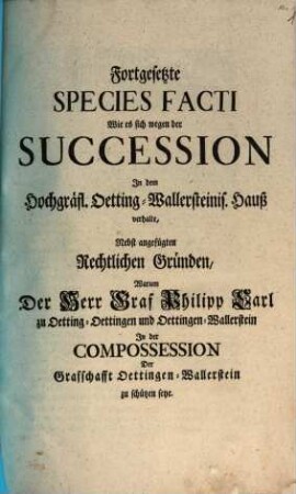 Fortgesetzte Species Facti, Wie es sich wegen der Succession Jn dem Hochgräfl. Oetting-Wallersteinis. Hauß verhalte : Nebst angefügten Rechtlichen Gründen, Warum der Herr Graf Philipp Carl zu Oetting-Oettingen und Oettingen-Wallerstein Jn der Compossession Der Graffschafft Oettingen-Wallerstein zu schützen seye