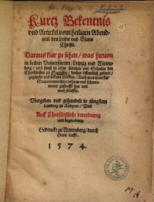 Kurtz Bekentnis vnd Artickel vom heiligen Abendmal des Leibs vnd Bluts Christi : Daraus klar zu sehen, was hieuon in beiden Vniuersiteten, Leipzig vnd Wittenberg, vnd sonst in allen Kirchen vnd Schulen des Churfürsten zu Sachssen, bisher öffentlich geleret, gegleubt vnd bekant worden, Auch was man fur Sacramentirische jrthum vnd schwermerey gestrafft hat vnd noch straffet ; Vbergeben vnd gehandelt in jüngstem Landtag zu Torgaw