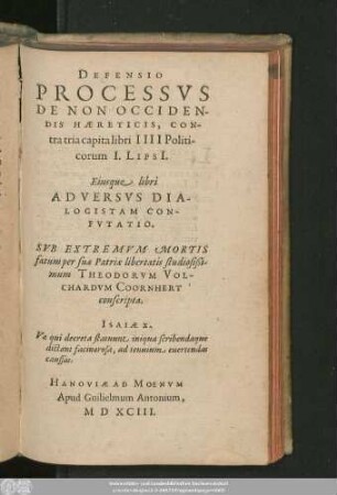 DEFENSIO || PROCESSVS || DE NON OCCIDEN-||DIS HAERETICIS, CON-||tra tria capita libri IIII Politi-||corum I.LipsI.|| Eiusque libri || ADVERSVS DIA-||LOGISTAM CON-||FVTATIO.|| SVB EXTREMVM MORTIS || fatum per suae Patriae libertatis studiosißi-||mum THEODORVM VOL-||CHARDVM COORNHERT || conscripta.|| ... ||