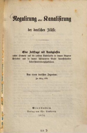 Regulirung oder Kanalisirung der deutschen Flüsse : Eine Zeitrage mit Randglossen unter Hinweis auf die unserm Vaterlande in immer kürzeren Perioden und in immer schlimmerm Grade bevorstehenden Ueberschwemmungsgefahren. Von einem deutschen Ingenieur. Im März 1876