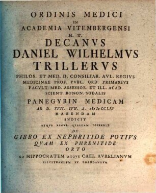 Ordinis Medici In Academia Vitembergensi H.T. Decanvs Daniel Wilhelmvs Trillervs Philos. Et Med. D. ... Panegyrin Medicam Ad D. XVII. Iun. A. MDCCLIV Habendam Indicit Atqve Simvl Qvaedam Disserit De Gibbo Ex Nephritide Potivs Qvam Ex Phrenitide Orto Ad Hippocratem Atqve Cael. Avrelianvm Illvstrandvm Et Emendandvm