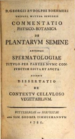 D. Georgii Rvdolphi Boehmeri Vnivers. Witteb. Senioris Commentatio Physico-Botanica De Plantarvm Semine Antehac Spermatologiae Titvlo Per Partes Nvnc Conivnctim Edita Et Avcta : Accedit Dissertatio De Contextv Cellvloso Vegetabilivm