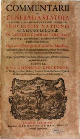 Commentarii In Generalia Statuta Ordinis S. Francisci Fratrum Minorum Provinciis Nationis Germano-Belgicae : In Capitulo Generali Toletano Anno 1633 accommodata, ac posterioribus Ordinis Decisionibus illustrata ; Opus variis Theologicis, Canonicis, Moralibus, Criminalibúsque Resolutionibus refertum, nedum Franciscanis necessarium, sed cunctis Regularibus perutile & proficuum ; in quo reperient Superiores media, ut bene praesint, Inferiores incentiva, ut salubriter subsint