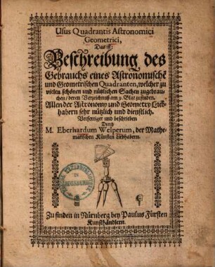 Usus Quadrantis Astronomici Geometrici, Das ist: Beschreibung des Gebrauchs eines Astronomische[n] und Geometrischen Quadranten : welcher zu vielen schönen und nützlichen sachen zugebrauchen, deren Verzeichnuß am 9. Blat zufinden ; Allen der Astronomy und Geometry Liebhabern sehr nützlich und dienstlich