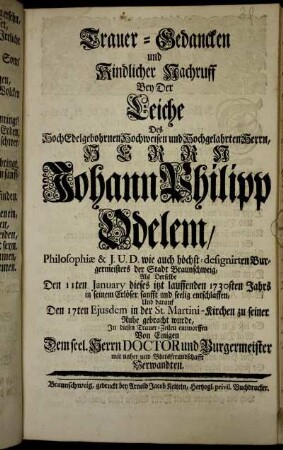 Trauer-Gedancken und Kindlicher Nachruff Bey Der Leiche Des Hochedelgebohrnen Hochweisen und Hochgelahrten Herrn, Herrn Johann Philipp Odelem, Philosophiæ & J.U.D. wie auch höchst-designirten Burgermeisters der Stadt Braunschweig, Als Derselbe Den 11ten January dieses ... 1730sten Jahrs ... entschlaffen, Und darauf Den 17ten Ejusdem in der St. Martini-Kirchen zu seiner Ruhe gebracht wurde, In diesen Trauer-Zeilen entworffen Von Einigen Dem seel. Herrn Doctor und Burgermeister mit naher und Blutsfreundschafft Verwandten