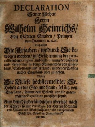 Declaration Seiner Hoheit Herrn Wilhelm Heinrichs, Von Gottes Gnaden, Printzen von Oranien, [et]c. [et]c. [et]c. Enthaltend Die Ursachen, wodurch Sie bewogen worden, zu Beschirmung der protestirenden Religion, und Restaurirung der Gesetzen und Freyheiten in denen Königreichen von Engelland, Schottland und Irrland, mit denen Waffen nacher Engelland über zu gehen : Wobey Die Briefe höchstermeldter Sr. Hoheit an die See- und Land-Militz von Engelland, sammt dem Gebeth vor die gegenwärtige Expedition zu ersehen seynd. Aus dem Niederländischen übersetzt nach der Copey, so ... im Haag gedruckt worden