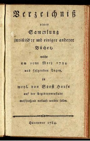 Verzeichniß einer Sammlung juristischer und einiger anderer Bücher, welche am 15ten Merz 1784 und folgenden Tagen, in weyl. von Soest Hause auf der Aegidienneustadt meistbiethend verkauft werden sollen