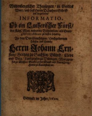 Wittenbergischer Theologen, in Gottes Wort, und deß Herrn D. Lutheri Schrifften begründte Informatio, Ob ein Lutherischer Fürst, der Käys. May. wider die Böheimben, als Evangelischen, assistentz zu leisten schuldig : An den Durchleuchtigen, Hochgebornen Fürsten und Herren, Herrn Johann Ernsten, Hertzog zu Sachsen, Gülich, Cleve und Berg, Landgrafen zu Düringen, Marggrafen zu Meissen, Grafen zu der Marck, und Ravensperg, Herrn zu Ravenstein, etc.