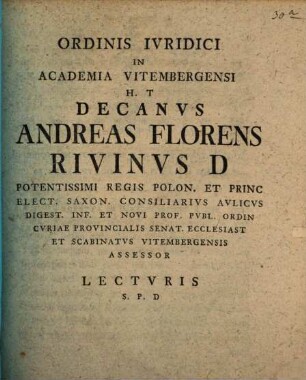 Ordinis Ivridici In Academia Vitembergensi H. T Decanvs Andreas Florens Rivinvs D Potentissimi Regis Polon. Et Princ Elect. Saxon. Consiliarivs Avlicvs Digest. Inf. Et Novi Prof. Pvbl. Ordin Cvriae Provincialis Senat. Ecclesiast Et Scabinatvs Vitembergensis Assessor Lectvris S.P.D