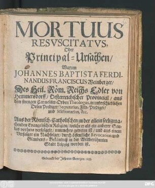 Mortuus Resuscitatus, Oder Principal-Ursachen/ Warum Johannes Baptista Ferdinandus Franciscus Weinberger/ Des Heil. Röm. Reichs Edler von Hemmersdorff/ Oesterreichischer Provincial ... Aus der Römisch-Catholischen zu der allein seeligmachenden Evangelischen Religion/ welche er als ein anderer Saulus vorhero verfolgete/ nunmehro getreten ist/ und aus einem Verfolger ein Nachfolger/ durch öffentliche Revocation und Glaubens-Bekäntniß in der Weltberühmten Stadt Leipzig worden ist