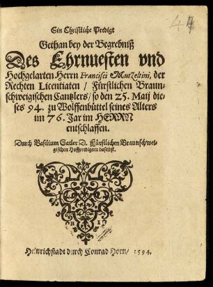 Ein Christliche Predigt || Gethan bey der Begrebniß || Des ... || Herrn Francisci Mutzeltini, der || Rechten Licentiaten/ Fürstlichen Braun-||schweigischen Cantzlers/ so den 25.Maij die-||ses 94. zu Wolffenbüttel seines Alters || im 76. Jar ... || entschlaffen.|| Durch Basilium Satler D.Fürstlichen Braunschwei=||gischen Hoffpredigern daselbst.||
