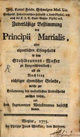 Joh. Cornel Friedr. Schweizers Med. Lic. Hochgräfl. Hohensolmsischen Hofraths u. Land-Physici ... Zuverläßige Bestimmung des Principii Martialis, oder eigentlichen Eisengehalts in dem Stahlbrunnen-Wasser zu Langenschwalbach : als ein Nachtrag richtiger chemischer Gründe, welche zur Erläuterung des wesentlichen Unterscheide zwischen diesem, und dem sogenannten Weinbrunnen daselbst dienen