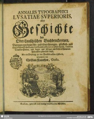 Annales Typographici Lvsatiae Svperioris, oder Geschichte der Ober-Lausitzischen Buchdruckereyen : Darinnen von denen An- und Einrichtungen, glücklich- und unglücklichen Schicksaalen der Buchdruckereyen in Ober-Lausitz ... gehandelt wird; Als ein Beytrag zu der Buchdrucker-Historie