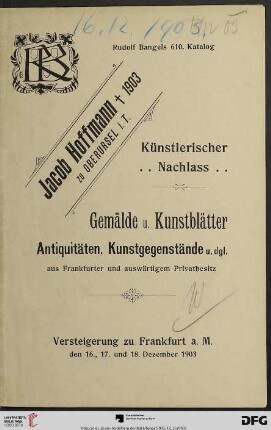Nr. 610: Katalog / Rudolf Bangel: Versteigerung in Frankfurt a.M.: Verzeichnis über den künstlerischen Nachlass des Frankfurter Landschaftsmaler Jacob Hoffmann, † 1903 zu Oberursel i.T. : Gemälde und Kunstblätter, Juwelen, Antiquitäten, Kunstgegenstände, Möbel etc. : aus einem Nachlass, im Auftrag des Herrn Rechtsanwalt Dr. Schwarzschild, hier, sowie aus hiesigem und auswärtigem Privatbesitz : Versteigerung ... in Frankfurt am Main, Mittwoch, Donnerstag, Freitag, den 16., 17. u. 18. Dezember 1903 ...