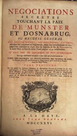 Negociations secrètes touchant la paix de Munster et d'Osnabrug ou recueil général des préliminaires, instructions, lettres, mémoires &c. : concernant ces négociations, depuis leur commençement en 1642 jusqu'à leur conclusion en 1648 ... ; le tout tiré des manuscrits les plus authentiques ; ouvrage absolument nécessaire à tous ceux qui se pourvoiront du corps diplomatique ou grand recueil des traitez de paix, & d'autant plus utile aux politiques & neǵociateurs qu'il renferme le fondement du droit public, 3. Où l'on trouve les lettres, mémoires et instructions secrètes de la cour et des plénipotentiaires de France pendant l'année 1646. et quantité des pièces écrites par différens ministres au sujet des dites négociations en 1646