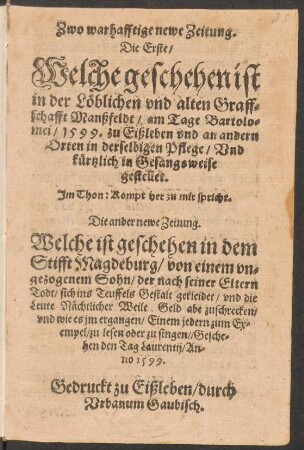 Zwo warhafftige newe Zeitung.|| Die Erste/|| Welche geschehen ist || in der Lœblichen vnd alten Graff=||schafft Manßfeldt/ am Tage Bartolo=||mei/ 1599. zu Eißleben vnd an andern || Orten in derselbigen Pflege/ Vnd || kuertzlich in Gesangsweise || gestellet.|| Jm Thon: Kompt her zu mir spricht.|| Die ander newe Zeitung.|| Welche ist geschehen in dem || Stifft Magdeburg/ von einem vn=||gezogenem Sohn/ der nach seiner Eltern || Todt/ sich ins Teuffels Gestalt gekleidet/ vnd die || Leute Næchtlicher Weile Geld abe zuschrecken/|| vnd wie es jm ergangen/ Einem jedern zum Ex=||empel/ zu lesen oder zu singen/ Gesche=||hen den Tag Laurentij/ An-||no 1599.||